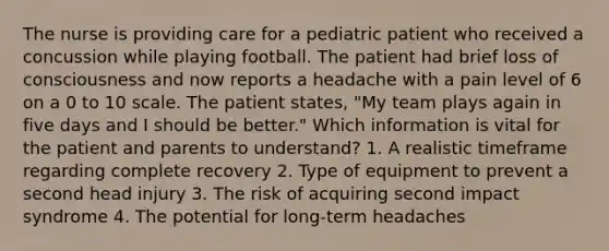 The nurse is providing care for a pediatric patient who received a concussion while playing football. The patient had brief loss of consciousness and now reports a headache with a pain level of 6 on a 0 to 10 scale. The patient states, "My team plays again in five days and I should be better." Which information is vital for the patient and parents to understand? 1. A realistic timeframe regarding complete recovery 2. Type of equipment to prevent a second head injury 3. The risk of acquiring second impact syndrome 4. The potential for long-term headaches