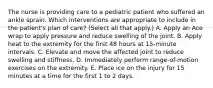 The nurse is providing care to a pediatric patient who suffered an ankle sprain. Which interventions are appropriate to include in the patient's plan of care? (Select all that apply.) A. Apply an Ace wrap to apply pressure and reduce swelling of the joint. B. Apply heat to the extremity for the first 48 hours at 15-minute intervals. C. Elevate and move the affected joint to reduce swelling and stiffness. D. Immediately perform range-of-motion exercises on the extremity. E. Place ice on the injury for 15 minutes at a time for the first 1 to 2 days.