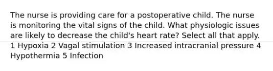 The nurse is providing care for a postoperative child. The nurse is monitoring the vital signs of the child. What physiologic issues are likely to decrease the child's heart rate? Select all that apply. 1 Hypoxia 2 Vagal stimulation 3 Increased intracranial pressure 4 Hypothermia 5 Infection