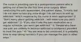 The nurse is providing care to a postoperative patient who is getting out of bed for the first time since surgery. When conducting the pain assessment, the patient states, "It hurts, but I do not want to take any more drugs. I do not want to end up addicted." Which response by the nurse is most appropriate? 1) "Don't worry about getting addicted. I will make sure you don't get addicted." 2) "If you don't take the pain medication on a regular schedule, you won't get addicted." 3) "People who have real pain are unlikely to become addicted to analgesics provided to treat the pain." 4) "You are wise to be concerned; it is probably time to stop taking narcotics if you can manage the pain in other ways."