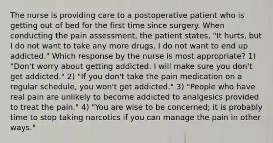 The nurse is providing care to a postoperative patient who is getting out of bed for the first time since surgery. When conducting the pain assessment, the patient states, "It hurts, but I do not want to take any more drugs. I do not want to end up addicted." Which response by the nurse is most appropriate? 1) "Don't worry about getting addicted. I will make sure you don't get addicted." 2) "If you don't take the pain medication on a regular schedule, you won't get addicted." 3) "People who have real pain are unlikely to become addicted to analgesics provided to treat the pain." 4) "You are wise to be concerned; it is probably time to stop taking narcotics if you can manage the pain in other ways."