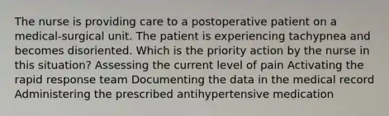 The nurse is providing care to a postoperative patient on a medical-surgical unit. The patient is experiencing tachypnea and becomes disoriented. Which is the priority action by the nurse in this situation? Assessing the current level of pain Activating the rapid response team Documenting the data in the medical record Administering the prescribed antihypertensive medication