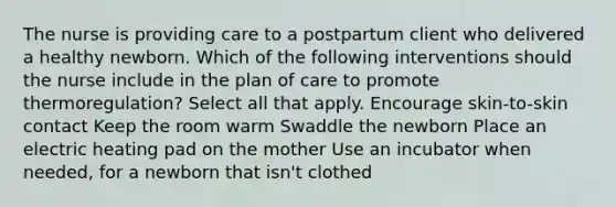 The nurse is providing care to a postpartum client who delivered a healthy newborn. Which of the following interventions should the nurse include in the plan of care to promote thermoregulation? Select all that apply. Encourage skin-to-skin contact Keep the room warm Swaddle the newborn Place an electric heating pad on the mother Use an incubator when needed, for a newborn that isn't clothed