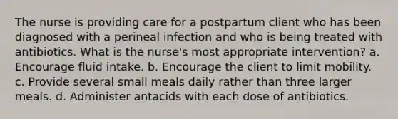 The nurse is providing care for a postpartum client who has been diagnosed with a perineal infection and who is being treated with antibiotics. What is the nurse's most appropriate intervention? a. Encourage fluid intake. b. Encourage the client to limit mobility. c. Provide several small meals daily rather than three larger meals. d. Administer antacids with each dose of antibiotics.