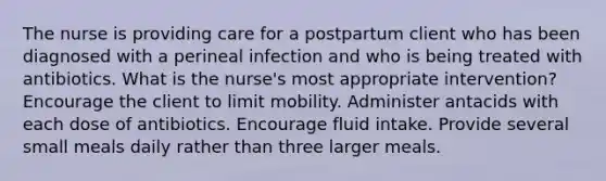 The nurse is providing care for a postpartum client who has been diagnosed with a perineal infection and who is being treated with antibiotics. What is the nurse's most appropriate intervention? Encourage the client to limit mobility. Administer antacids with each dose of antibiotics. Encourage fluid intake. Provide several small meals daily rather than three larger meals.