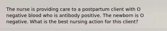 The nurse is providing care to a postpartum client with O negative blood who is antibody positive. The newborn is O negative. What is the best nursing action for this client?