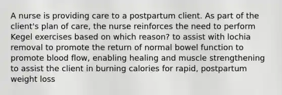 A nurse is providing care to a postpartum client. As part of the client's plan of care, the nurse reinforces the need to perform Kegel exercises based on which reason? to assist with lochia removal to promote the return of normal bowel function to promote blood flow, enabling healing and muscle strengthening to assist the client in burning calories for rapid, postpartum weight loss