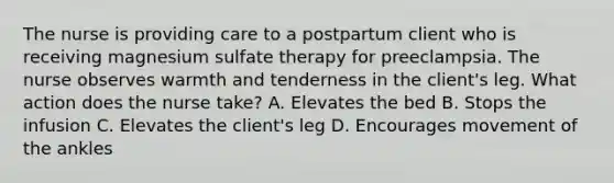 The nurse is providing care to a postpartum client who is receiving magnesium sulfate therapy for preeclampsia. The nurse observes warmth and tenderness in the client's leg. What action does the nurse take? A. Elevates the bed B. Stops the infusion C. Elevates the client's leg D. Encourages movement of the ankles