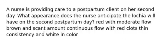 A nurse is providing care to a postpartum client on her second day. What appearance does the nurse anticipate the lochia will have on the second postpartum day? red with moderate flow brown and scant amount continuous flow with red clots thin consistency and white in color