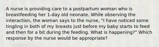 A nurse is providing care to a postpartum woman who is breastfeeding her 1-day old neonate. While observing the interaction, the woman says to the nurse, "I have noticed some tingling in both of my breasts just before my baby starts to feed and then for a bit during the feeding. What is happening?" Which response by the nurse would be appropriate?