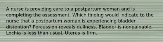 A nurse is providing care to a postpartum woman and is completing the assessment. Which finding would indicate to the nurse that a postpartum woman is experiencing bladder distention? Percussion reveals dullness. Bladder is nonpalpable. Lochia is less than usual. Uterus is firm.