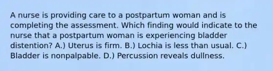 A nurse is providing care to a postpartum woman and is completing the assessment. Which finding would indicate to the nurse that a postpartum woman is experiencing bladder distention? A.) Uterus is firm. B.) Lochia is less than usual. C.) Bladder is nonpalpable. D.) Percussion reveals dullness.