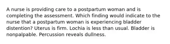 A nurse is providing care to a postpartum woman and is completing the assessment. Which finding would indicate to the nurse that a postpartum woman is experiencing bladder distention? Uterus is firm. Lochia is less than usual. Bladder is nonpalpable. Percussion reveals dullness.