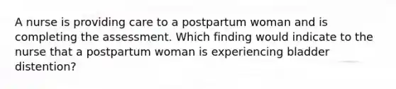 A nurse is providing care to a postpartum woman and is completing the assessment. Which finding would indicate to the nurse that a postpartum woman is experiencing bladder distention?