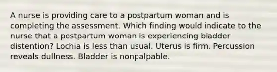 A nurse is providing care to a postpartum woman and is completing the assessment. Which finding would indicate to the nurse that a postpartum woman is experiencing bladder distention? Lochia is less than usual. Uterus is firm. Percussion reveals dullness. Bladder is nonpalpable.