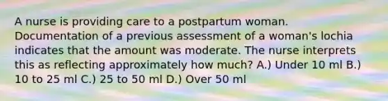 A nurse is providing care to a postpartum woman. Documentation of a previous assessment of a woman's lochia indicates that the amount was moderate. The nurse interprets this as reflecting approximately how much? A.) Under 10 ml B.) 10 to 25 ml C.) 25 to 50 ml D.) Over 50 ml