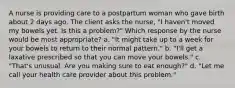 A nurse is providing care to a postpartum woman who gave birth about 2 days ago. The client asks the nurse, "I haven't moved my bowels yet. Is this a problem?" Which response by the nurse would be most appropriate? a. "It might take up to a week for your bowels to return to their normal pattern." b. "I'll get a laxative prescribed so that you can move your bowels." c. "That's unusual. Are you making sure to eat enough?" d. "Let me call your health care provider about this problem."