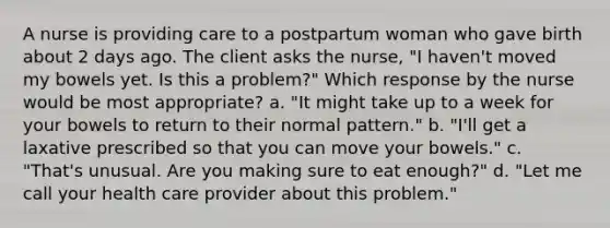 A nurse is providing care to a postpartum woman who gave birth about 2 days ago. The client asks the nurse, "I haven't moved my bowels yet. Is this a problem?" Which response by the nurse would be most appropriate? a. "It might take up to a week for your bowels to return to their normal pattern." b. "I'll get a laxative prescribed so that you can move your bowels." c. "That's unusual. Are you making sure to eat enough?" d. "Let me call your health care provider about this problem."