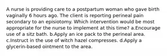 A nurse is providing care to a postpartum woman who gave birth vaginally 6 hours ago. The client is reporting perineal pain secondary to an episiotomy. Which intervention would be most appropriate for the nurse to implement at this time? a.Encourage use of a sitz bath. b.Apply an ice pack to the perineal area. c.Instruct in the use of witch hazel compresses. d.Apply a glycerin-based ointment to the area.