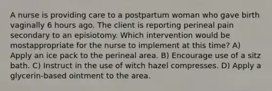 A nurse is providing care to a postpartum woman who gave birth vaginally 6 hours ago. The client is reporting perineal pain secondary to an episiotomy. Which intervention would be mostappropriate for the nurse to implement at this time? A) Apply an ice pack to the perineal area. B) Encourage use of a sitz bath. C) Instruct in the use of witch hazel compresses. D) Apply a glycerin-based ointment to the area.