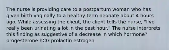 The nurse is providing care to a postpartum woman who has given birth vaginally to a healthy term neonate about 4 hours ago. While assessing the client, the client tells the nurse, "I've really been urinating a lot in the past hour." The nurse interprets this finding as suggestive of a decrease in which hormone? progesterone hCG prolactin estrogen