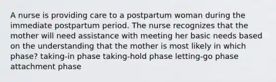 A nurse is providing care to a postpartum woman during the immediate postpartum period. The nurse recognizes that the mother will need assistance with meeting her basic needs based on the understanding that the mother is most likely in which phase? taking-in phase taking-hold phase letting-go phase attachment phase