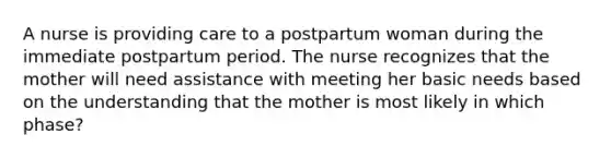 A nurse is providing care to a postpartum woman during the immediate postpartum period. The nurse recognizes that the mother will need assistance with meeting her basic needs based on the understanding that the mother is most likely in which phase?