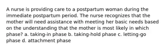 A nurse is providing care to a postpartum woman during the immediate postpartum period. The nurse recognizes that the mother will need assistance with meeting her basic needs based on the understanding that the mother is most likely in which phase? a. taking-in phase b. taking-hold phase c. letting-go phase d. attachment phase