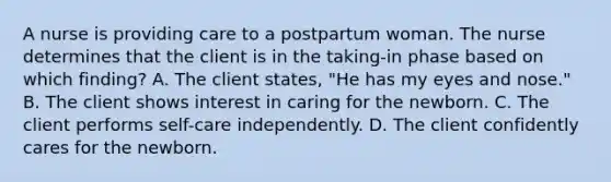 A nurse is providing care to a postpartum woman. The nurse determines that the client is in the taking-in phase based on which finding? A. The client states, "He has my eyes and nose." B. The client shows interest in caring for the newborn. C. The client performs self-care independently. D. The client confidently cares for the newborn.