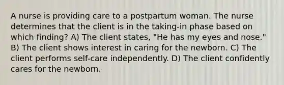 A nurse is providing care to a postpartum woman. The nurse determines that the client is in the taking-in phase based on which finding? A) The client states, "He has my eyes and nose." B) The client shows interest in caring for the newborn. C) The client performs self-care independently. D) The client confidently cares for the newborn.