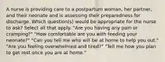 A nurse is providing care to a postpartum woman, her partner, and their neonate and is assessing their preparedness for discharge. Which question(s) would be appropriate for the nurse to ask? Select all that apply. "Are you having any pain or cramping?" "How comfortable are you with feeding your neonate?" "Can you tell me who will be at home to help you out." "Are you feeling overwhelmed and tired?" "Tell me how you plan to get rest once you are at home."