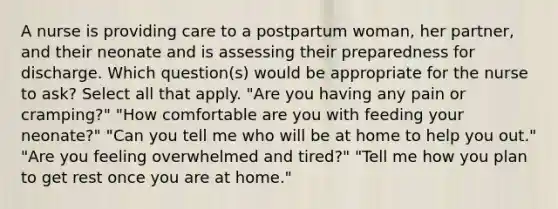 A nurse is providing care to a postpartum woman, her partner, and their neonate and is assessing their preparedness for discharge. Which question(s) would be appropriate for the nurse to ask? Select all that apply. "Are you having any pain or cramping?" "How comfortable are you with feeding your neonate?" "Can you tell me who will be at home to help you out." "Are you feeling overwhelmed and tired?" "Tell me how you plan to get rest once you are at home."