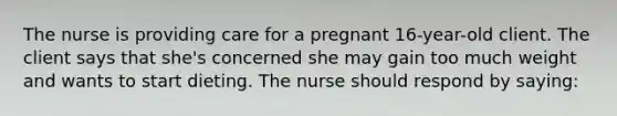 The nurse is providing care for a pregnant 16-year-old client. The client says that she's concerned she may gain too much weight and wants to start dieting. The nurse should respond by saying: