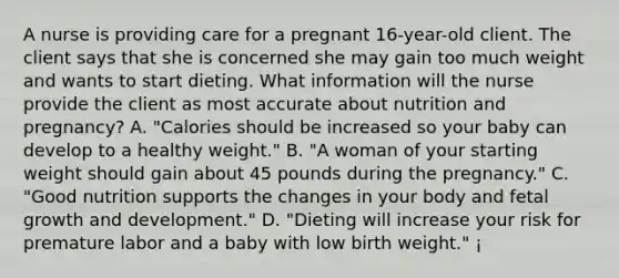 A nurse is providing care for a pregnant 16-year-old client. The client says that she is concerned she may gain too much weight and wants to start dieting. What information will the nurse provide the client as most accurate about nutrition and pregnancy? A. "Calories should be increased so your baby can develop to a healthy weight." B. "A woman of your starting weight should gain about 45 pounds during the pregnancy." C. "Good nutrition supports the changes in your body and fetal growth and development." D. "Dieting will increase your risk for premature labor and a baby with low birth weight." ¡