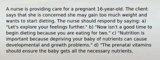 A nurse is providing care for a pregnant 16-year-old. The client says that she is concerned she may gain too much weight and wants to start dieting. The nurse should respond by saying: a) "Let's explore your feelings further." b) "Now isn't a good time to begin dieting because you are eating for two." c) "Nutrition is important because depriving your baby of nutrients can cause developmental and growth problems." d) "The prenatal vitamins should ensure the baby gets all the necessary nutrients.