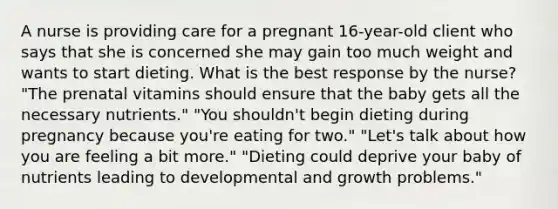 A nurse is providing care for a pregnant 16-year-old client who says that she is concerned she may gain too much weight and wants to start dieting. What is the best response by the nurse? "The prenatal vitamins should ensure that the baby gets all the necessary nutrients." "You shouldn't begin dieting during pregnancy because you're eating for two." "Let's talk about how you are feeling a bit more." "Dieting could deprive your baby of nutrients leading to developmental and growth problems."