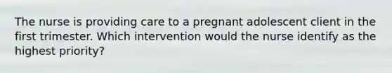 The nurse is providing care to a pregnant adolescent client in the first trimester. Which intervention would the nurse identify as the highest priority?