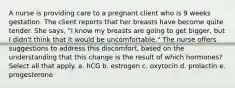 A nurse is providing care to a pregnant client who is 9 weeks gestation. The client reports that her breasts have become quite tender. She says, "I know my breasts are going to get bigger, but I didn't think that it would be uncomfortable." The nurse offers suggestions to address this discomfort, based on the understanding that this change is the result of which hormones? Select all that apply. a. hCG b. estrogen c. oxytocin d. prolactin e. progesterone