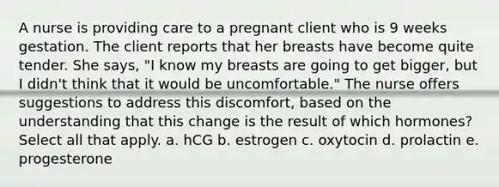 A nurse is providing care to a pregnant client who is 9 weeks gestation. The client reports that her breasts have become quite tender. She says, "I know my breasts are going to get bigger, but I didn't think that it would be uncomfortable." The nurse offers suggestions to address this discomfort, based on the understanding that this change is the result of which hormones? Select all that apply. a. hCG b. estrogen c. oxytocin d. prolactin e. progesterone