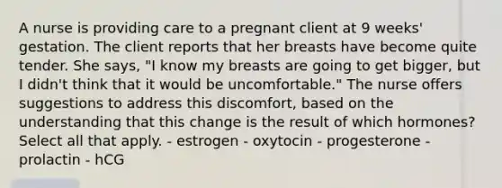 A nurse is providing care to a pregnant client at 9 weeks' gestation. The client reports that her breasts have become quite tender. She says, "I know my breasts are going to get bigger, but I didn't think that it would be uncomfortable." The nurse offers suggestions to address this discomfort, based on the understanding that this change is the result of which hormones? Select all that apply. - estrogen - oxytocin - progesterone - prolactin - hCG