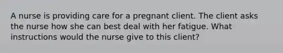 A nurse is providing care for a pregnant client. The client asks the nurse how she can best deal with her fatigue. What instructions would the nurse give to this client?