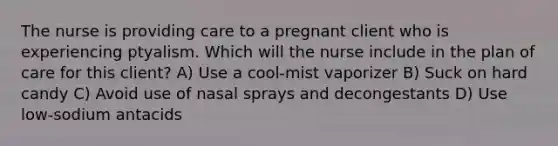 The nurse is providing care to a pregnant client who is experiencing ptyalism. Which will the nurse include in the plan of care for this client? A) Use a cool-mist vaporizer B) Suck on hard candy C) Avoid use of nasal sprays and decongestants D) Use low-sodium antacids