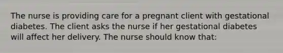 The nurse is providing care for a pregnant client with gestational diabetes. The client asks the nurse if her gestational diabetes will affect her delivery. The nurse should know that: