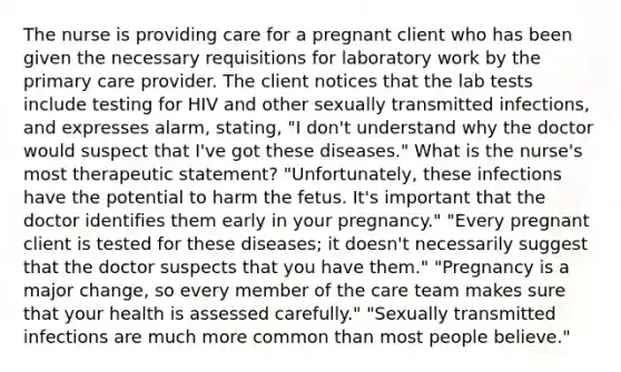 The nurse is providing care for a pregnant client who has been given the necessary requisitions for laboratory work by the primary care provider. The client notices that the lab tests include testing for HIV and other sexually transmitted infections, and expresses alarm, stating, "I don't understand why the doctor would suspect that I've got these diseases." What is the nurse's most therapeutic statement? "Unfortunately, these infections have the potential to harm the fetus. It's important that the doctor identifies them early in your pregnancy." "Every pregnant client is tested for these diseases; it doesn't necessarily suggest that the doctor suspects that you have them." "Pregnancy is a major change, so every member of the care team makes sure that your health is assessed carefully." "Sexually transmitted infections are much more common than most people believe."