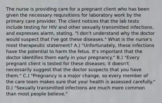 The nurse is providing care for a pregnant client who has been given the necessary requisitions for laboratory work by the primary care provider. The client notices that the lab tests include testing for HIV and other sexually transmitted infections, and expresses alarm, stating, "I don't understand why the doctor would suspect that I've got these diseases." What is the nurse's most therapeutic statement? A.) "Unfortunately, these infections have the potential to harm the fetus. It's important that the doctor identifies them early in your pregnancy." B.) "Every pregnant client is tested for these diseases; it doesn't necessarily suggest that the doctor suspects that you have them." C.) "Pregnancy is a major change, so every member of the care team makes sure that your health is assessed carefully." D.) "Sexually transmitted infections are much more common than most people believe."