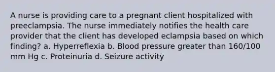 A nurse is providing care to a pregnant client hospitalized with preeclampsia. The nurse immediately notifies the health care provider that the client has developed eclampsia based on which finding? a. Hyperreflexia b. Blood pressure greater than 160/100 mm Hg c. Proteinuria d. Seizure activity