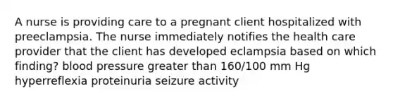 A nurse is providing care to a pregnant client hospitalized with preeclampsia. The nurse immediately notifies the health care provider that the client has developed eclampsia based on which finding? blood pressure greater than 160/100 mm Hg hyperreflexia proteinuria seizure activity