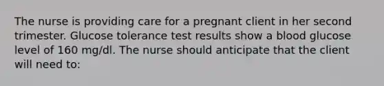 The nurse is providing care for a pregnant client in her second trimester. Glucose tolerance test results show a blood glucose level of 160 mg/dl. The nurse should anticipate that the client will need to: