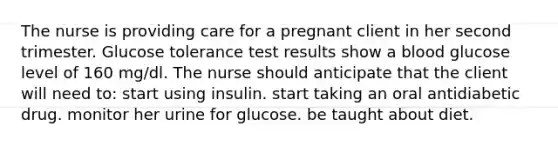 The nurse is providing care for a pregnant client in her second trimester. Glucose tolerance test results show a blood glucose level of 160 mg/dl. The nurse should anticipate that the client will need to: start using insulin. start taking an oral antidiabetic drug. monitor her urine for glucose. be taught about diet.