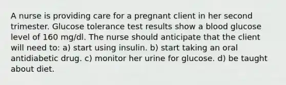 A nurse is providing care for a pregnant client in her second trimester. Glucose tolerance test results show a blood glucose level of 160 mg/dl. The nurse should anticipate that the client will need to: a) start using insulin. b) start taking an oral antidiabetic drug. c) monitor her urine for glucose. d) be taught about diet.